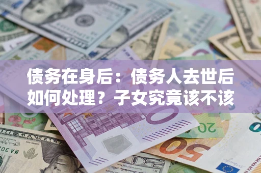 武汉债务在身后：债务人去世后如何处理？子女究竟该不该还钱？