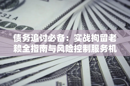 武汉债务追讨必备：实战拘留老赖全指南与风险控制服务机构推荐